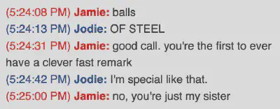 A screenshot of an instant message conversation, circa 2008. Jamie: balls; Jodie: OF STEEL; Jamie: good call. you&rsquo;re the first ever to have a fast remark; Jodie: I&rsquo;m special like that.; Jamie: no, you&rsquo;re just my sister