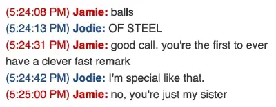A screenshot of an instant message conversation, circa 2008. Jamie: balls; Jodie: OF STEEL; Jamie: good call. you&rsquo;re the first ever to have a fast remark; Jodie: I&rsquo;m special like that.; Jamie: no, you&rsquo;re just my sister